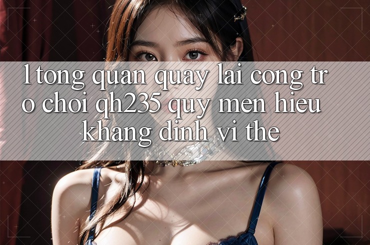 1. Tổng Quan Quay lại Cổng Trò chơi qh235 – Quý mến Hiệu Khẳng Định Vị Thế 1. Tổng Quan Quay lại Cổng Trò chơi qh235 – Quý mến Hiệu Khẳng Định Vị Thế