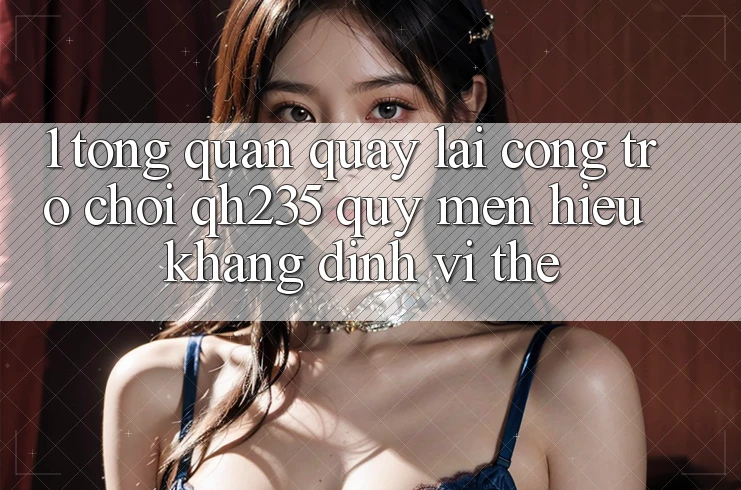 1. Tổng Quan Quay lại Cổng Trò chơi qh235 – Quý mến Hiệu Khẳng Định Vị Thế
