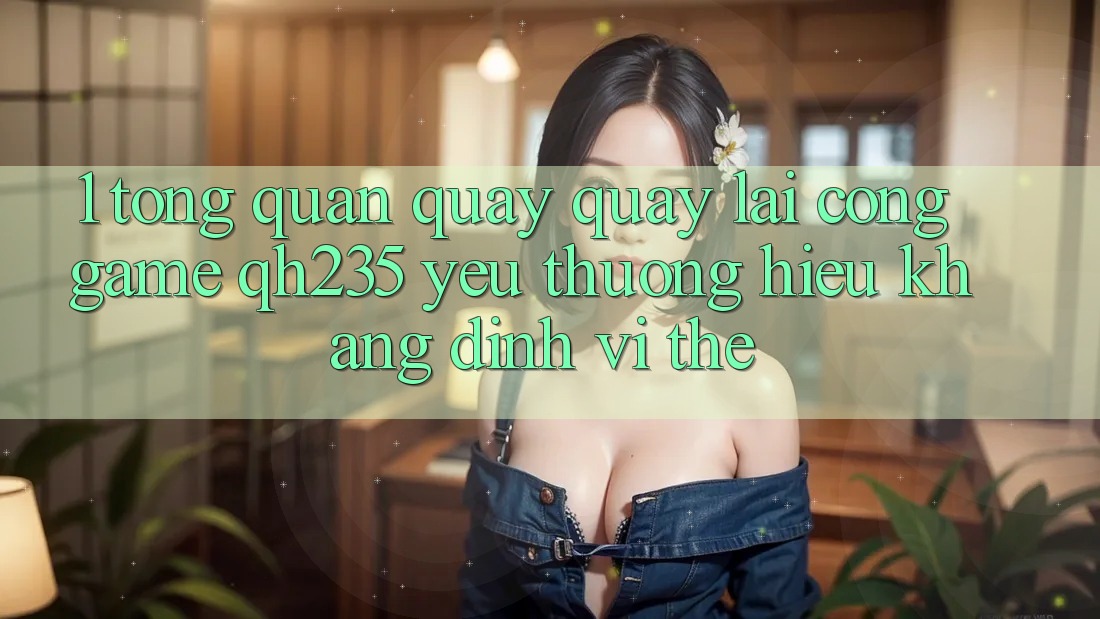 1. Tổng Quan Quay quay lại Cổng Game qh235 – Yêu thương Hiệu Khẳng Định Vị Thế 1. Tổng Quan Quay quay lại Cổng Game qh235 – Yêu thương Hiệu Khẳng Định Vị Thế