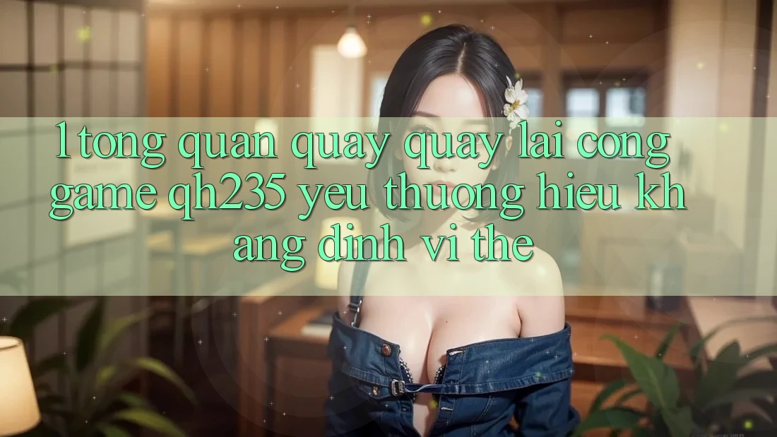 1. Tổng Quan Quay quay lại Cổng Game qh235 – Yêu thương Hiệu Khẳng Định Vị Thế