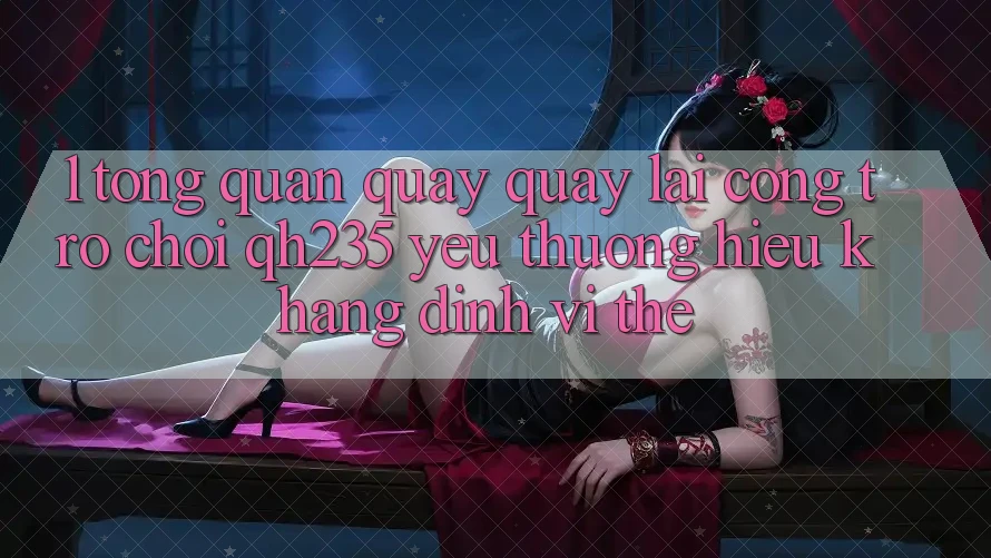 1. Tổng Quan Quay quay lại Cổng Trò chơi qh235 – Yêu thương Hiệu Khẳng Định Vị Thế 1. Tổng Quan Quay quay lại Cổng Trò chơi qh235 – Yêu thương Hiệu Khẳng Định Vị Thế
