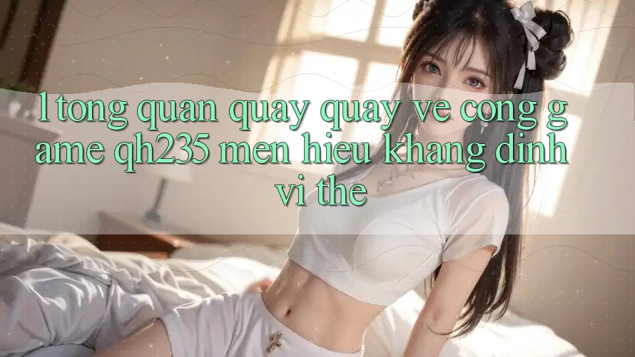 1. Tổng Quan Quay quay về Cổng Game qh235 – Mến Hiệu Khẳng Định Vị Thế 1. Tổng Quan Quay quay về Cổng Game qh235 – Mến Hiệu Khẳng Định Vị Thế