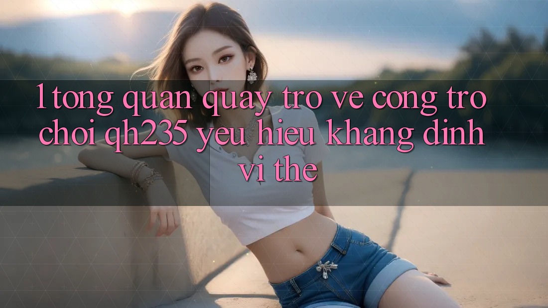 1. Tổng Quan Quay trở về Cổng Trò chơi qh235 – Yêu Hiệu Khẳng Định Vị Thế 1. Tổng Quan Quay trở về Cổng Trò chơi qh235 – Yêu Hiệu Khẳng Định Vị Thế
