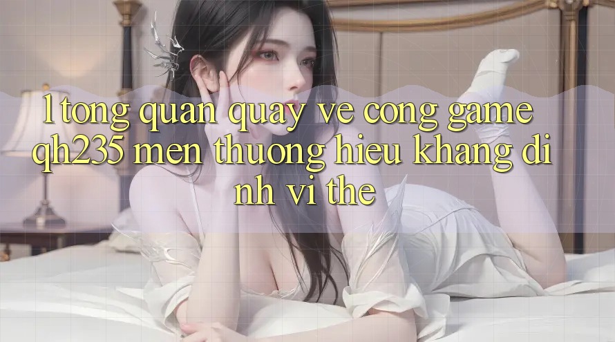 1. Tổng Quan Quay về Cổng Game qh235 – Mến thương Hiệu Khẳng Định Vị Thế 1. Tổng Quan Quay về Cổng Game qh235 – Mến thương Hiệu Khẳng Định Vị Thế