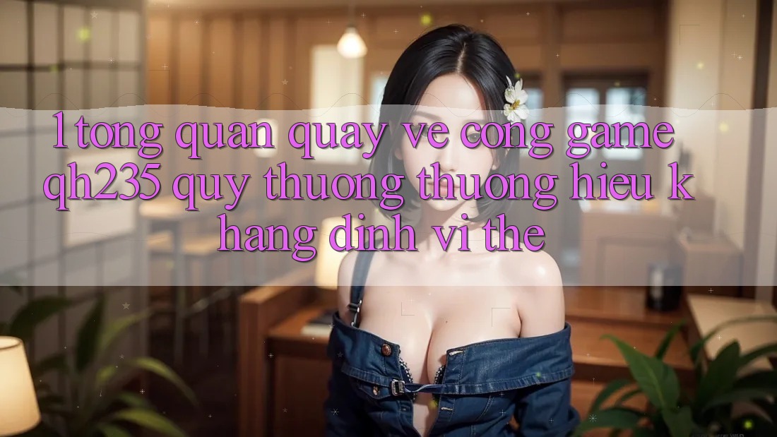 1. Tổng Quan Quay về Cổng Game qh235 – Quý thương thương Hiệu Khẳng Định Vị Thế 1. Tổng Quan Quay về Cổng Game qh235 – Quý thương thương Hiệu Khẳng Định Vị Thế