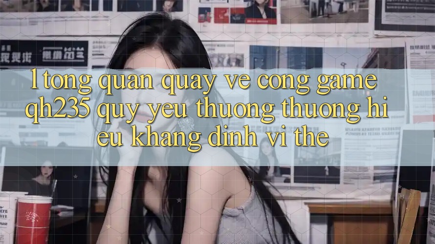 1. Tổng Quan Quay về Cổng Game qh235 – Quý yêu thương thương Hiệu Khẳng Định Vị Thế 1. Tổng Quan Quay về Cổng Game qh235 – Quý yêu thương thương Hiệu Khẳng Định Vị Thế
