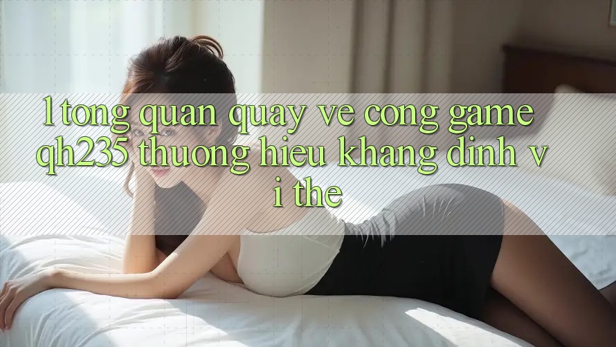 1. Tổng Quan Quay về Cổng Game qh235 – Thương Hiệu Khẳng Định Vị Thế 1. Tổng Quan Quay về Cổng Game qh235 – Thương Hiệu Khẳng Định Vị Thế