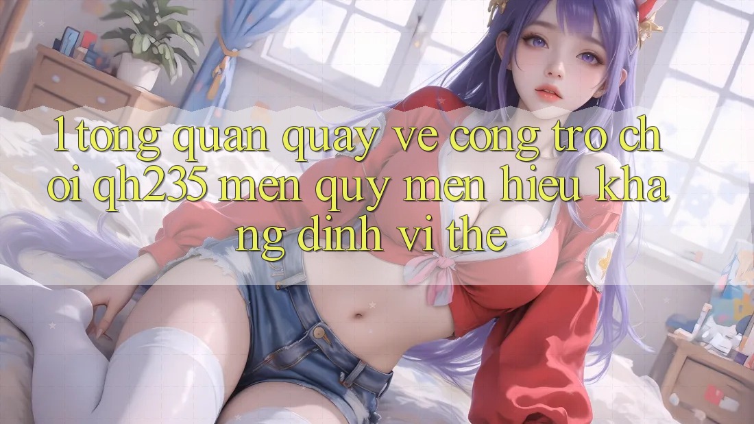 1. Tổng Quan Quay về Cổng Trò chơi qh235 – Mến quý mến Hiệu Khẳng Định Vị Thế 1. Tổng Quan Quay về Cổng Trò chơi qh235 – Mến quý mến Hiệu Khẳng Định Vị Thế