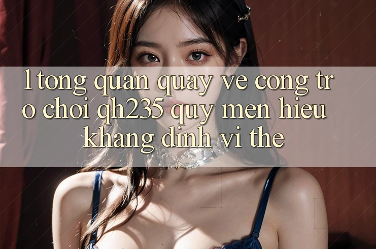 1. Tổng Quan Quay về Cổng Trò chơi qh235 – Quý mến Hiệu Khẳng Định Vị Thế 1. Tổng Quan Quay về Cổng Trò chơi qh235 – Quý mến Hiệu Khẳng Định Vị Thế
