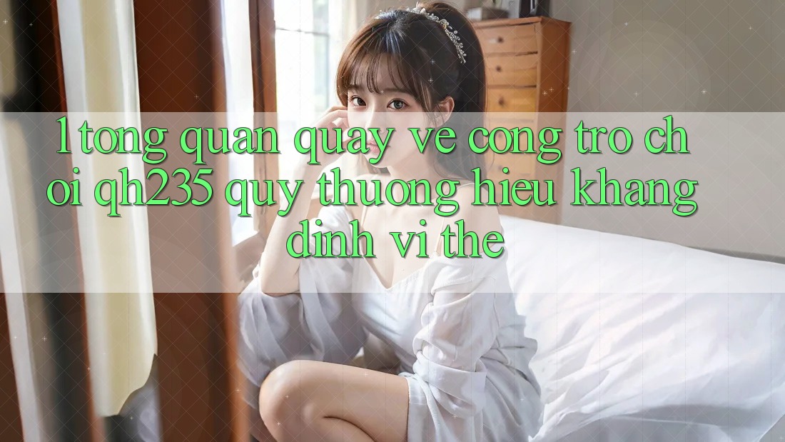 1. Tổng Quan Quay về Cổng Trò chơi qh235 – Quý thương Hiệu Khẳng Định Vị Thế 1. Tổng Quan Quay về Cổng Trò chơi qh235 – Quý thương Hiệu Khẳng Định Vị Thế