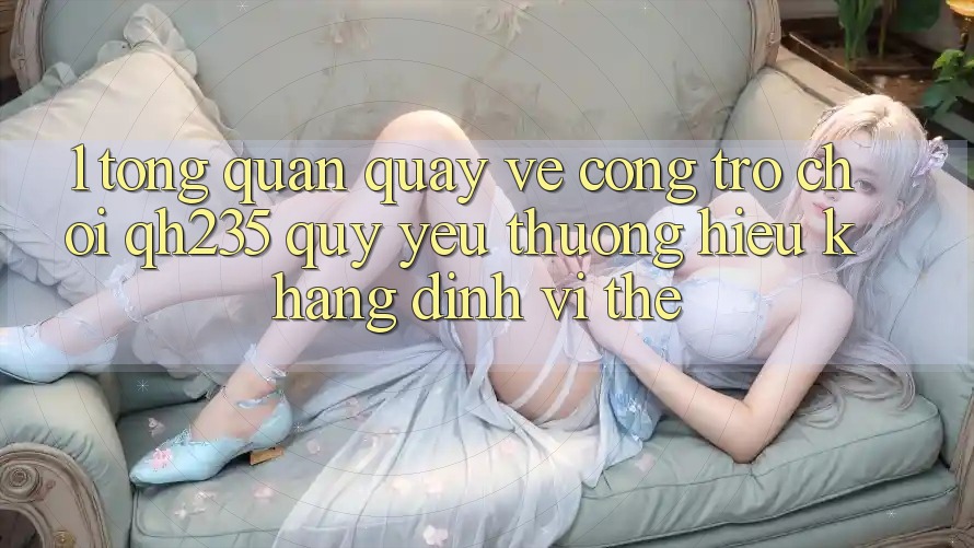 1. Tổng Quan Quay về Cổng Trò chơi qh235 – Quý yêu thương Hiệu Khẳng Định Vị Thế 1. Tổng Quan Quay về Cổng Trò chơi qh235 – Quý yêu thương Hiệu Khẳng Định Vị Thế