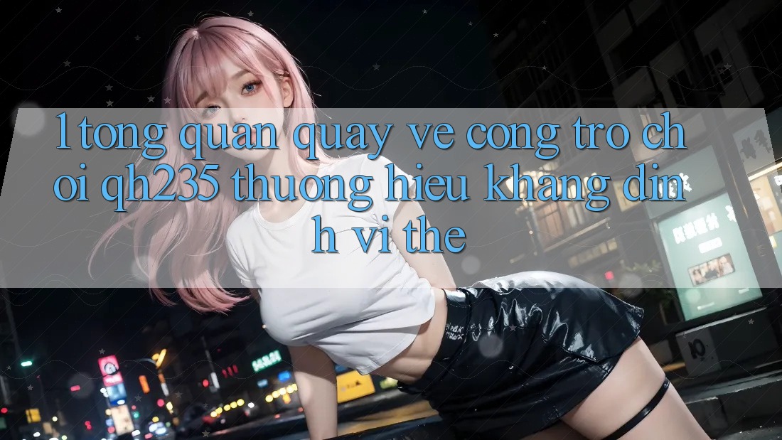 1. Tổng Quan Quay về Cổng Trò chơi qh235 – Thương Hiệu Khẳng Định Vị Thế