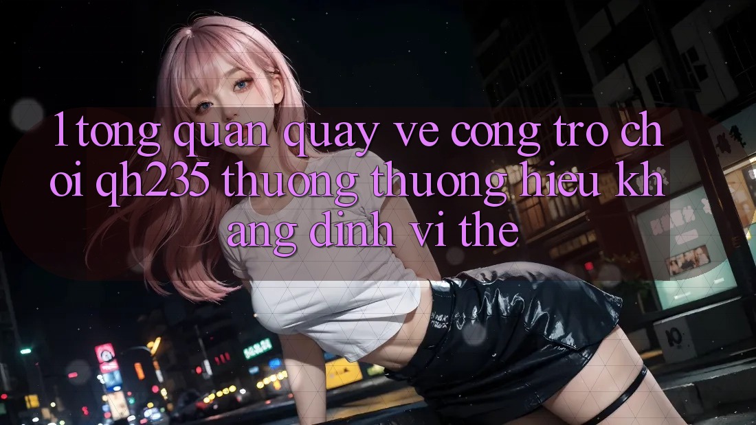 1. Tổng Quan Quay về Cổng Trò chơi qh235 – Thương thương Hiệu Khẳng Định Vị Thế 1. Tổng Quan Quay về Cổng Trò chơi qh235 – Thương thương Hiệu Khẳng Định Vị Thế