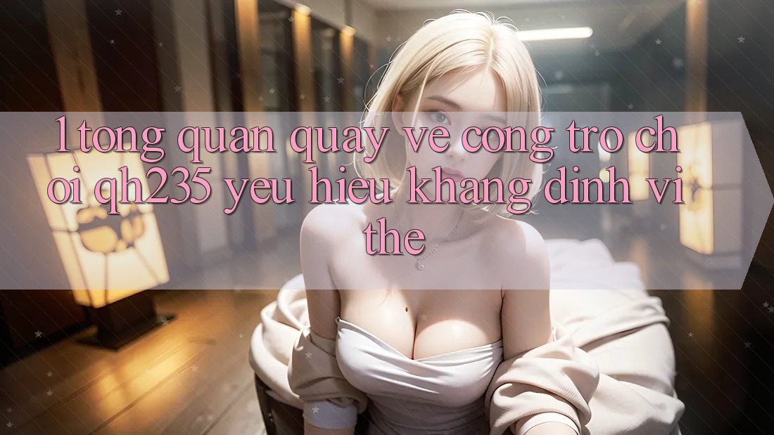 1. Tổng Quan Quay về Cổng Trò chơi qh235 – Yêu Hiệu Khẳng Định Vị Thế