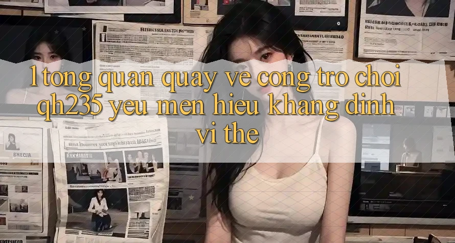 1. Tổng Quan Quay về Cổng Trò chơi qh235 – Yêu mến Hiệu Khẳng Định Vị Thế 1. Tổng Quan Quay về Cổng Trò chơi qh235 – Yêu mến Hiệu Khẳng Định Vị Thế
