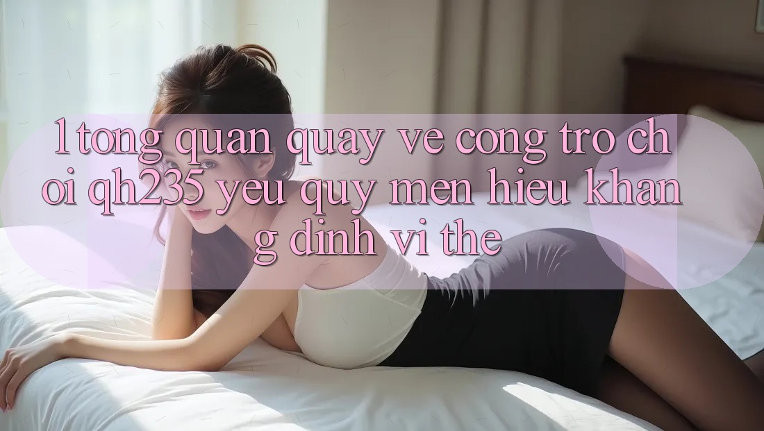 1. Tổng Quan Quay về Cổng Trò chơi qh235 – Yêu quý mến Hiệu Khẳng Định Vị Thế 1. Tổng Quan Quay về Cổng Trò chơi qh235 – Yêu quý mến Hiệu Khẳng Định Vị Thế