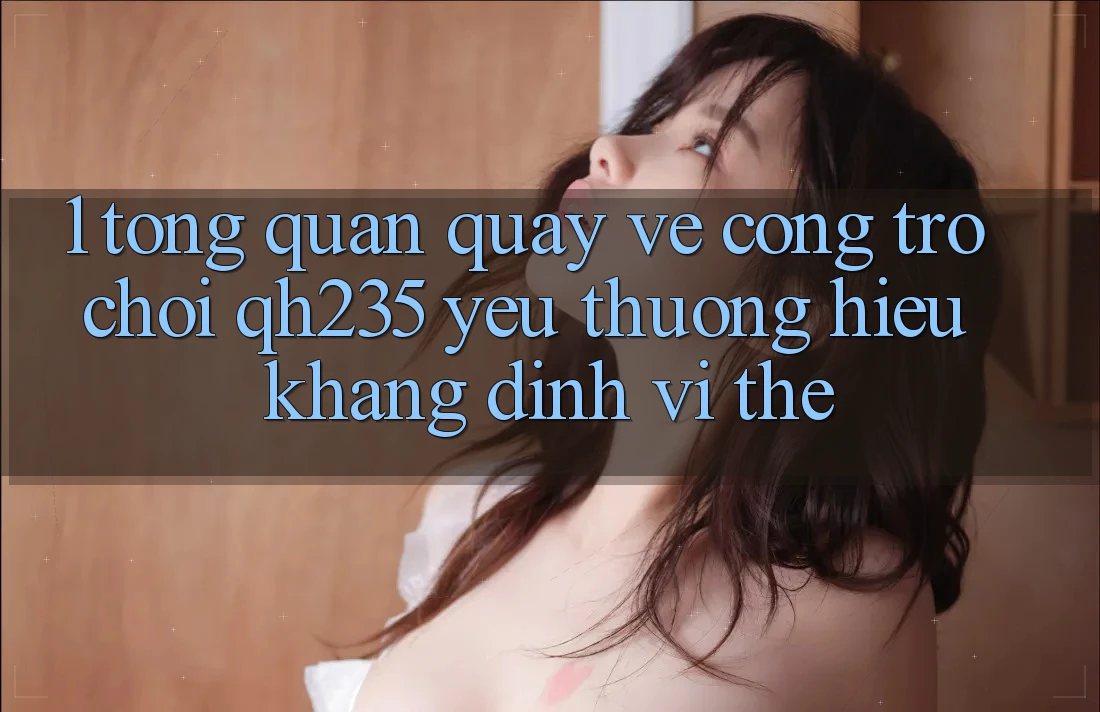 1. Tổng Quan Quay về Cổng Trò chơi qh235 – Yêu thương Hiệu Khẳng Định Vị Thế 1. Tổng Quan Quay về Cổng Trò chơi qh235 – Yêu thương Hiệu Khẳng Định Vị Thế