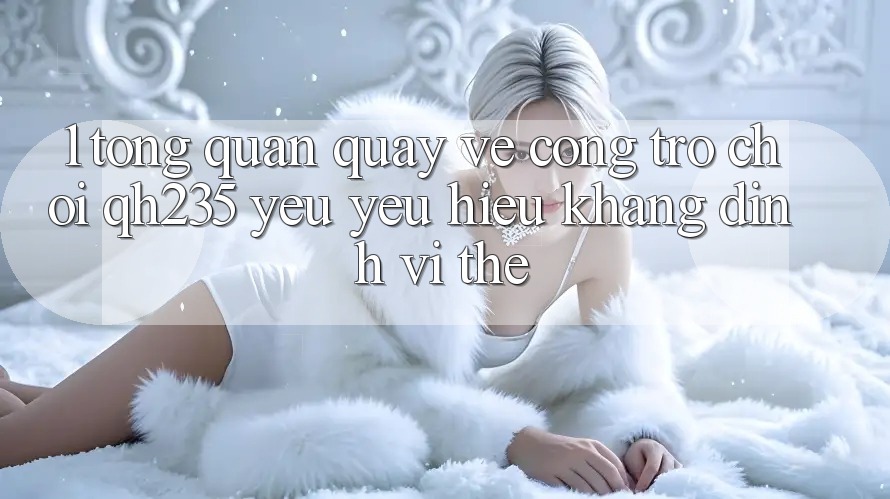 1. Tổng Quan Quay về Cổng Trò chơi qh235 – Yêu yêu Hiệu Khẳng Định Vị Thế 1. Tổng Quan Quay về Cổng Trò chơi qh235 – Yêu yêu Hiệu Khẳng Định Vị Thế