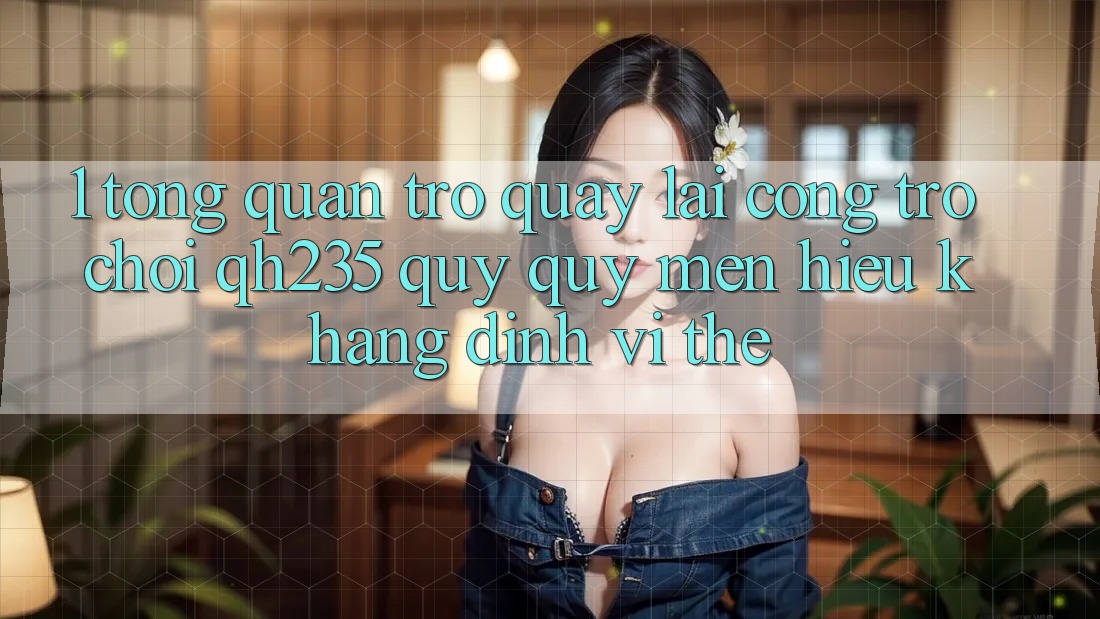 1. Tổng Quan Trở quay lại Cổng Trò chơi qh235 – Quý quý mến Hiệu Khẳng Định Vị Thế 1. Tổng Quan Trở quay lại Cổng Trò chơi qh235 – Quý quý mến Hiệu Khẳng Định Vị Thế