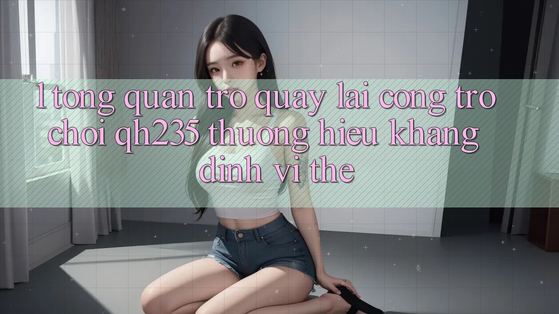 1. Tổng Quan Trở quay lại Cổng Trò chơi qh235 – Thương Hiệu Khẳng Định Vị Thế 1. Tổng Quan Trở quay lại Cổng Trò chơi qh235 – Thương Hiệu Khẳng Định Vị Thế