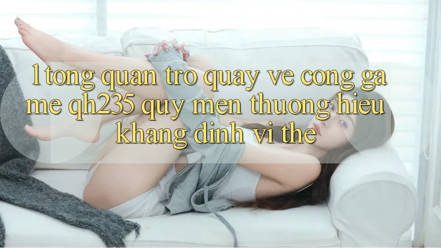 1. Tổng Quan Trở quay về Cổng Game qh235 – Quý mến thương Hiệu Khẳng Định Vị Thế 1. Tổng Quan Trở quay về Cổng Game qh235 – Quý mến thương Hiệu Khẳng Định Vị Thế