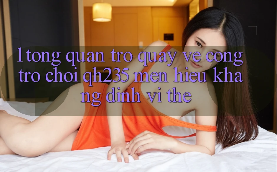 1. Tổng Quan Trở quay về Cổng Trò chơi qh235 – Mến Hiệu Khẳng Định Vị Thế 1. Tổng Quan Trở quay về Cổng Trò chơi qh235 – Mến Hiệu Khẳng Định Vị Thế