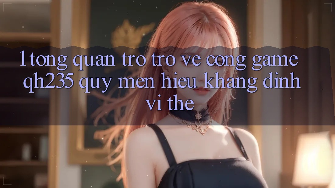 1. Tổng Quan Trở trở về Cổng Game qh235 – Quý mến Hiệu Khẳng Định Vị Thế