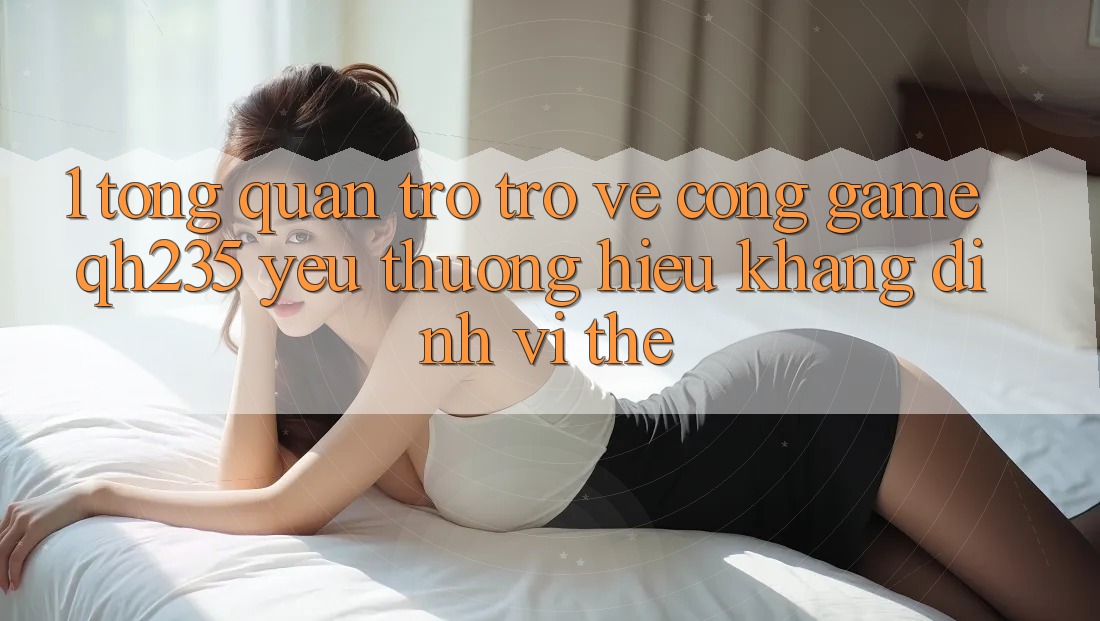 1. Tổng Quan Trở trở về Cổng Game qh235 – Yêu thương Hiệu Khẳng Định Vị Thế 1. Tổng Quan Trở trở về Cổng Game qh235 – Yêu thương Hiệu Khẳng Định Vị Thế