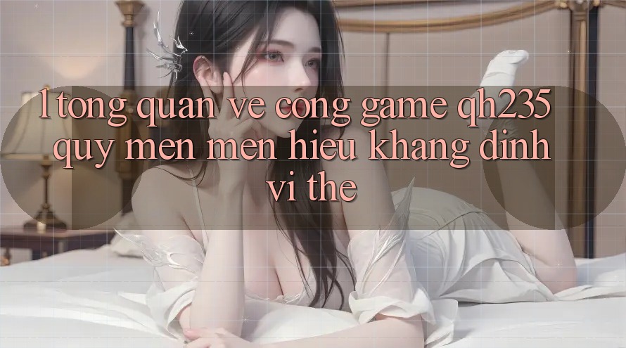 1. Tổng Quan Về Cổng Game qh235 – Quý mến mến Hiệu Khẳng Định Vị Thế 1. Tổng Quan Về Cổng Game qh235 – Quý mến mến Hiệu Khẳng Định Vị Thế