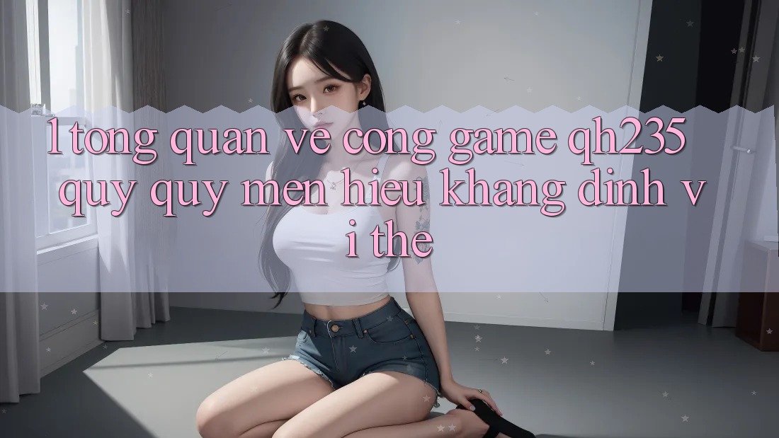 1. Tổng Quan Về Cổng Game qh235 – Quý quý mến Hiệu Khẳng Định Vị Thế