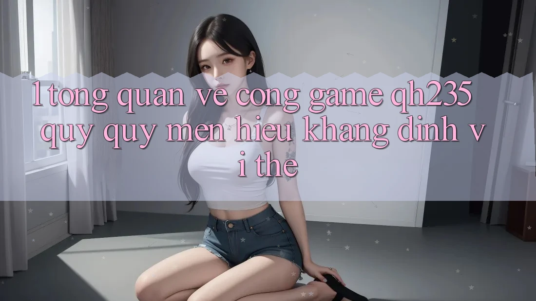 1. Tổng Quan Về Cổng Game qh235 – Quý quý mến Hiệu Khẳng Định Vị Thế