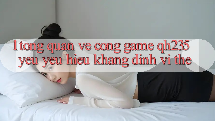 1. Tổng Quan Về Cổng Game qh235 – Yêu yêu Hiệu Khẳng Định Vị Thế 1. Tổng Quan Về Cổng Game qh235 – Yêu yêu Hiệu Khẳng Định Vị Thế