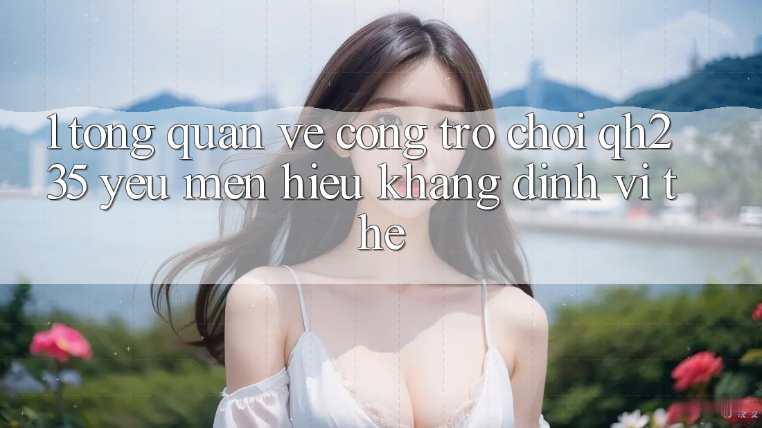 1. Tổng Quan Về Cổng Trò chơi qh235 – Yêu mến Hiệu Khẳng Định Vị Thế