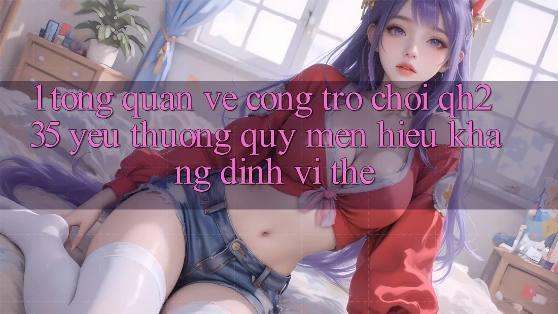1. Tổng Quan Về Cổng Trò chơi qh235 – Yêu thương quý mến Hiệu Khẳng Định Vị Thế 1. Tổng Quan Về Cổng Trò chơi qh235 – Yêu thương quý mến Hiệu Khẳng Định Vị Thế