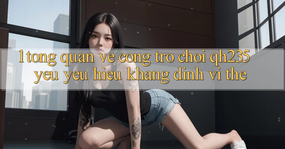 1. Tổng Quan Về Cổng Trò chơi qh235 – Yêu yêu Hiệu Khẳng Định Vị Thế 1. Tổng Quan Về Cổng Trò chơi qh235 – Yêu yêu Hiệu Khẳng Định Vị Thế