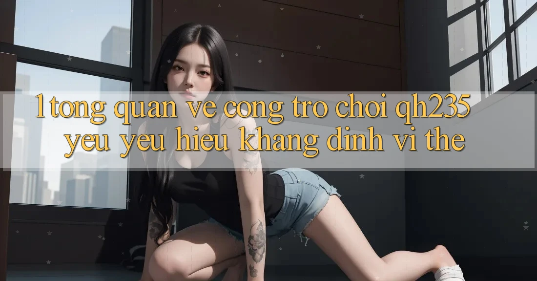 1. Tổng Quan Về Cổng Trò chơi qh235 – Yêu yêu Hiệu Khẳng Định Vị Thế 1. Tổng Quan Về Cổng Trò chơi qh235 – Yêu yêu Hiệu Khẳng Định Vị Thế
