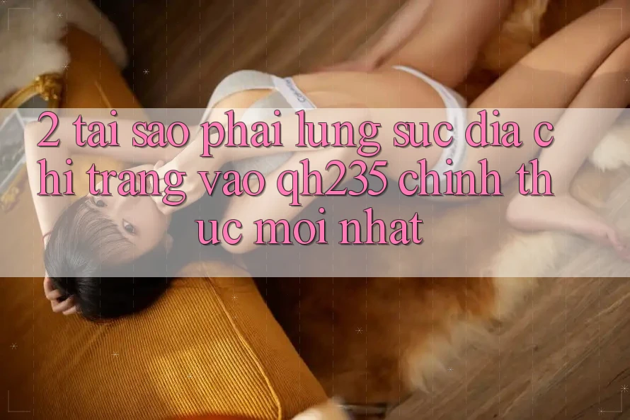 2. Tại Sao Phải Lùng sục Địa chỉ trang Vào qh235 Chính Thức Mới Nhất? 2. Tại Sao Phải Lùng sục Địa chỉ trang Vào qh235 Chính Thức Mới Nhất?