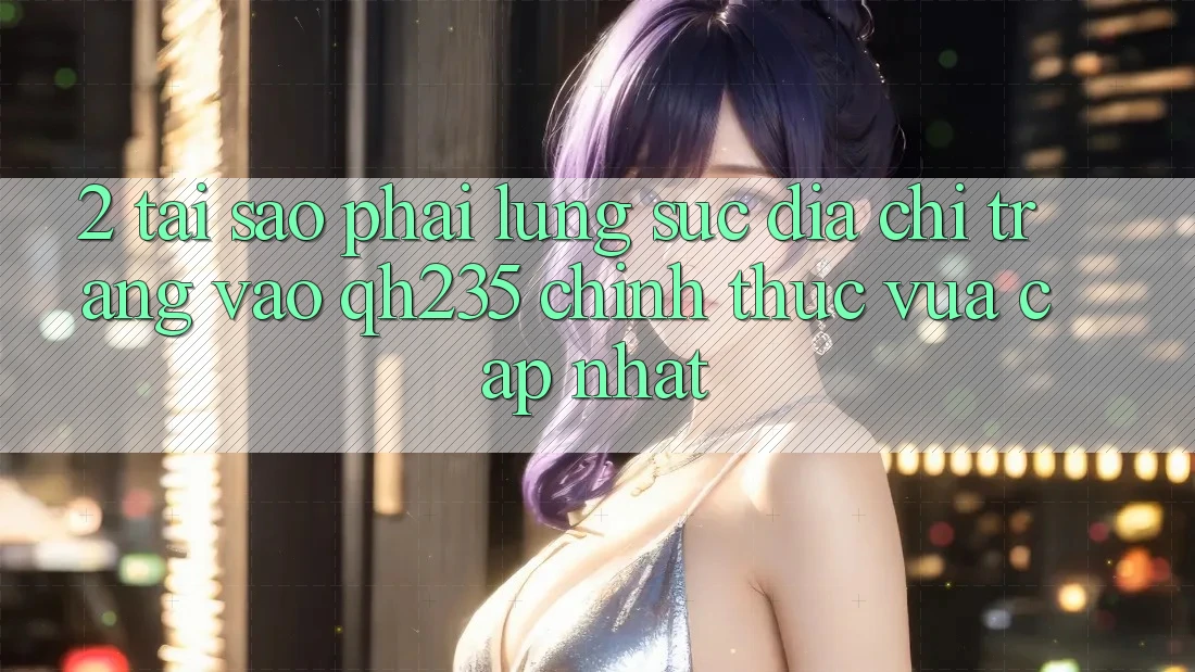 2. Tại Sao Phải Lùng sục Địa chỉ trang Vào qh235 Chính Thức Vừa cập nhật? 2. Tại Sao Phải Lùng sục Địa chỉ trang Vào qh235 Chính Thức Vừa cập nhật?