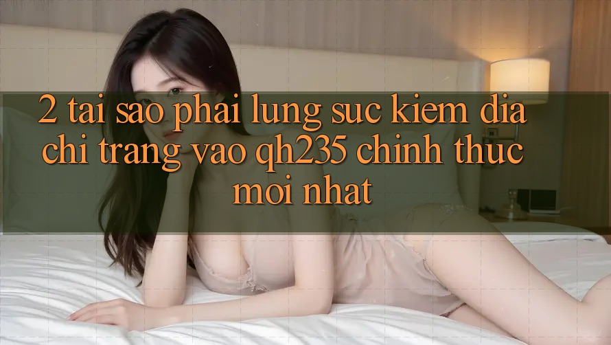 2. Tại Sao Phải Lùng sục Kiếm Địa chỉ trang Vào qh235 Chính Thức Mới Nhất? 2. Tại Sao Phải Lùng sục Kiếm Địa chỉ trang Vào qh235 Chính Thức Mới Nhất?