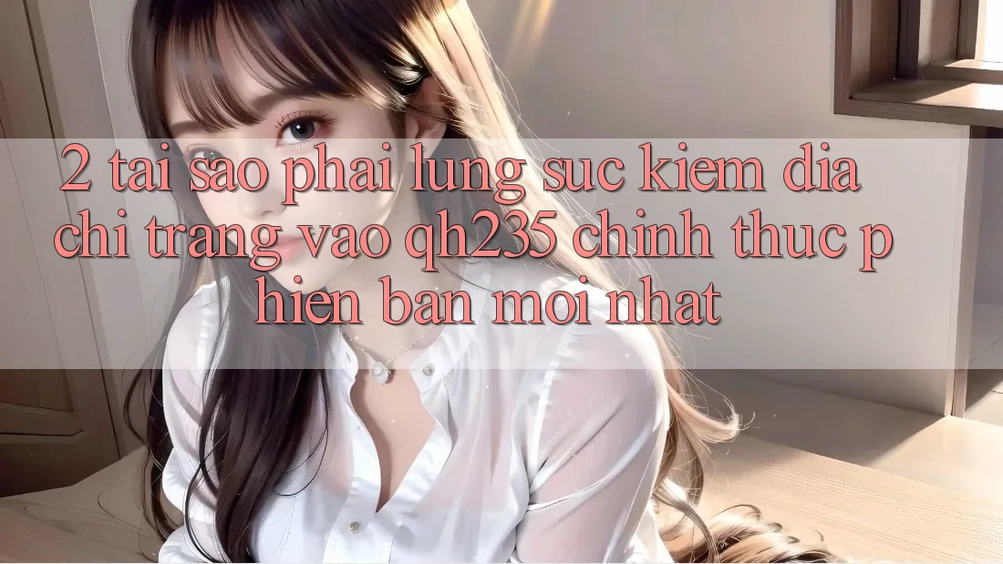 2. Tại Sao Phải Lùng sục Kiếm Địa chỉ trang Vào qh235 Chính Thức Phiên bản mới nhất? 2. Tại Sao Phải Lùng sục Kiếm Địa chỉ trang Vào qh235 Chính Thức Phiên bản mới nhất?