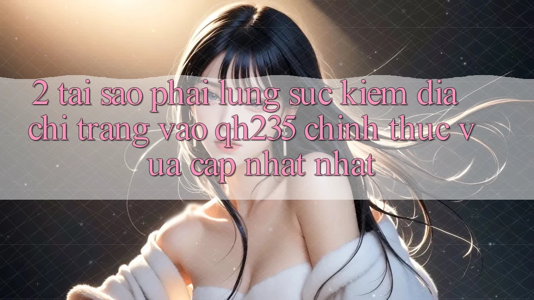2. Tại Sao Phải Lùng sục Kiếm Địa chỉ trang Vào qh235 Chính Thức Vừa cập nhật Nhất? 2. Tại Sao Phải Lùng sục Kiếm Địa chỉ trang Vào qh235 Chính Thức Vừa cập nhật Nhất?