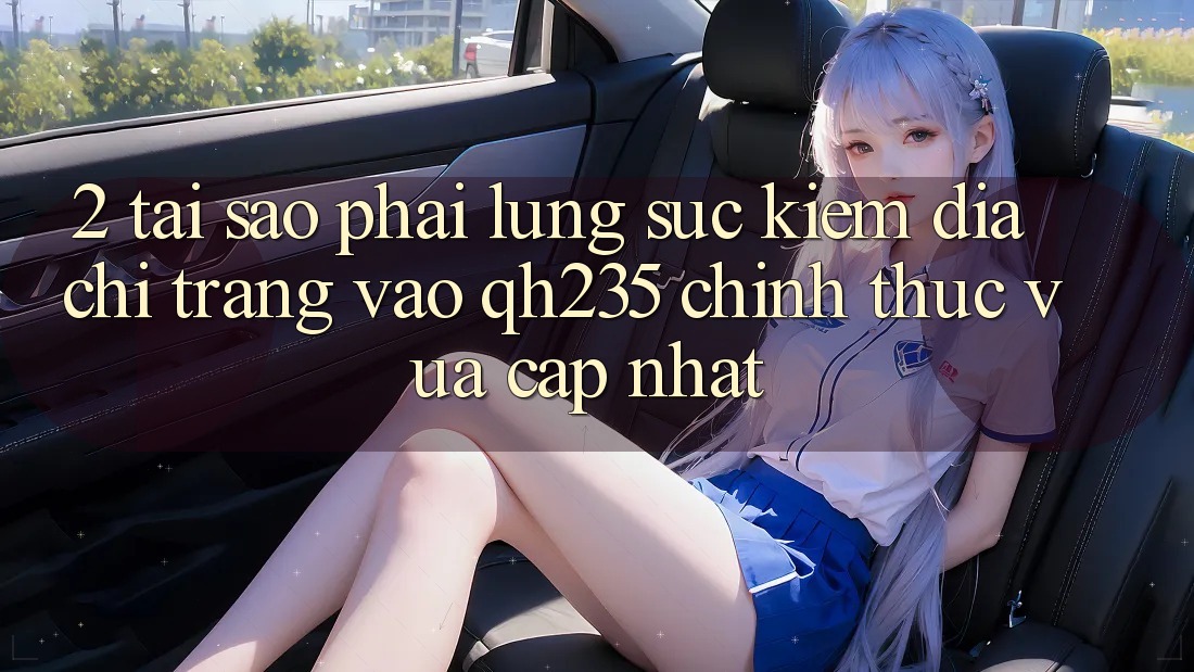 2. Tại Sao Phải Lùng sục Kiếm Địa chỉ trang Vào qh235 Chính Thức Vừa cập nhật?
