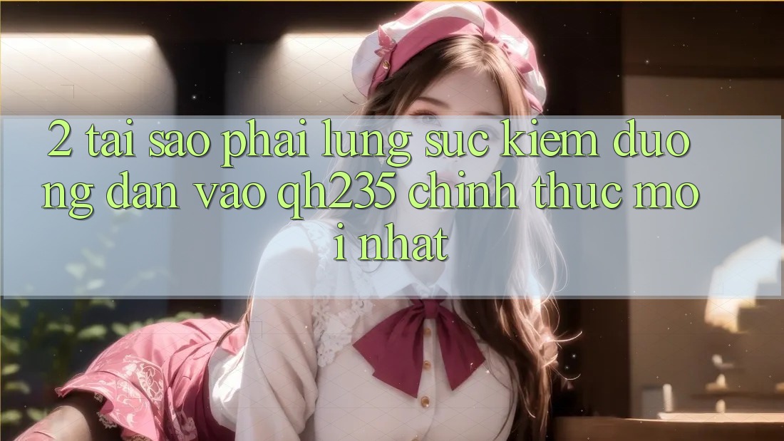 2. Tại Sao Phải Lùng sục Kiếm Đường dẫn Vào qh235 Chính Thức Mới Nhất?