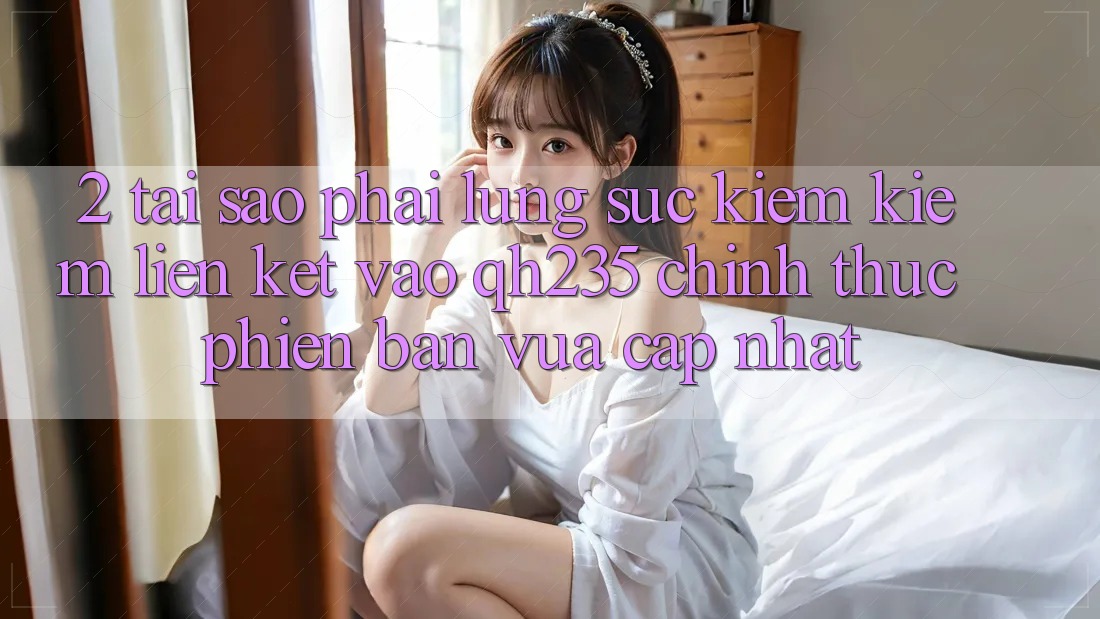 2. Tại Sao Phải Lùng sục kiếm Kiếm Liên kết Vào qh235 Chính Thức Phiên bản vừa cập nhật?