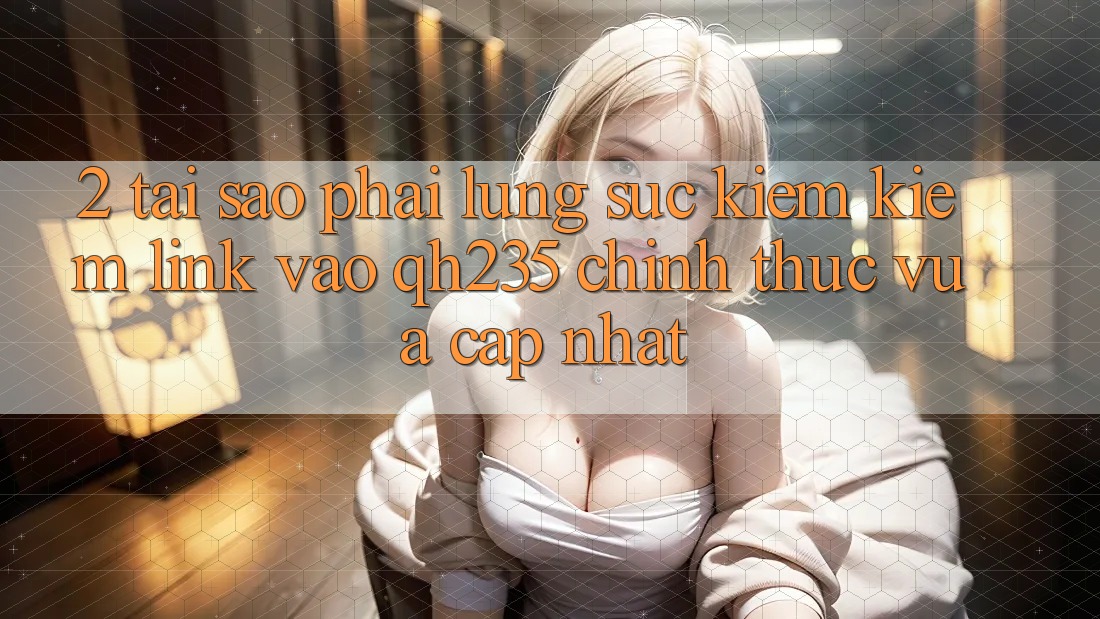 2. Tại Sao Phải Lùng sục kiếm Kiếm Link Vào qh235 Chính Thức Vừa cập nhật? 2. Tại Sao Phải Lùng sục kiếm Kiếm Link Vào qh235 Chính Thức Vừa cập nhật?