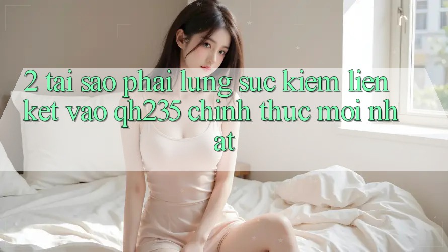 2. Tại Sao Phải Lùng sục Kiếm Liên kết Vào qh235 Chính Thức Mới Nhất?