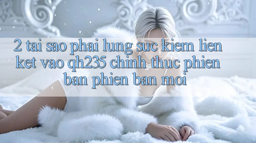 2. Tại Sao Phải Lùng sục Kiếm Liên kết Vào qh235 Chính Thức Phiên bản phiên bản mới?