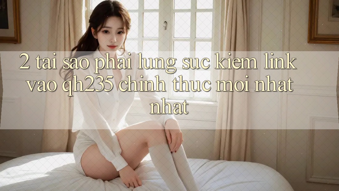 2. Tại Sao Phải Lùng sục Kiếm Link Vào qh235 Chính Thức Mới nhất Nhất?