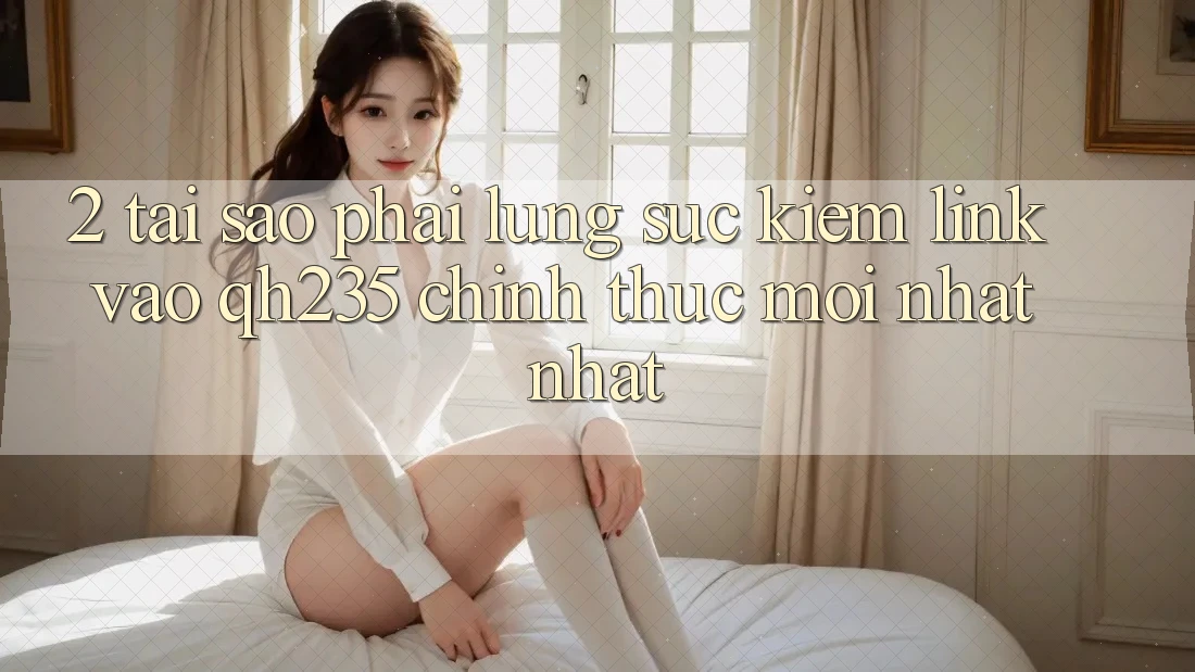 2. Tại Sao Phải Lùng sục Kiếm Link Vào qh235 Chính Thức Mới nhất Nhất? 2. Tại Sao Phải Lùng sục Kiếm Link Vào qh235 Chính Thức Mới nhất Nhất?