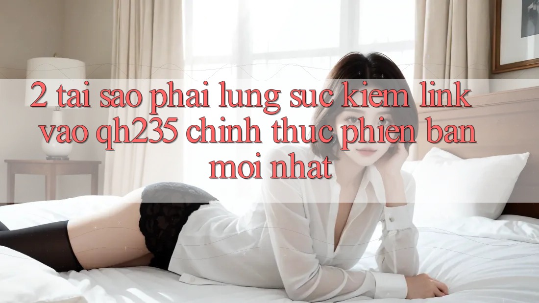 2. Tại Sao Phải Lùng sục Kiếm Link Vào qh235 Chính Thức Phiên bản mới Nhất? 2. Tại Sao Phải Lùng sục Kiếm Link Vào qh235 Chính Thức Phiên bản mới Nhất?